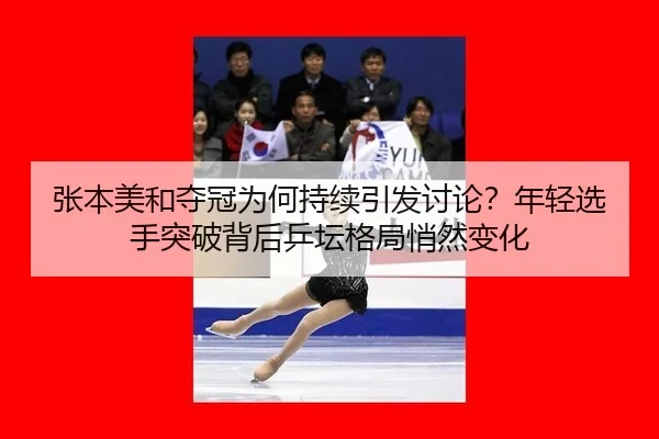 张本美和夺冠为何持续引发讨论？年轻选手突破背后乒坛格局悄然变化